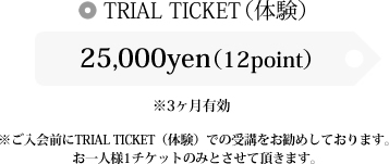 TRIAL TICKET(体験) 25,000yen(12point) 5,000円OFF ※3ヶ月有効 ※ご入会前にTRIAL TICKET(体験)での受講をお勧めしております。お一人様1チケットのみとさせて頂きます。